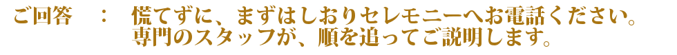 慌てずに、まずはしおりセレモニーへお電話ください。専門のスタッフが、順を追ってご説明します。