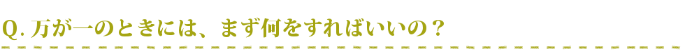 万が一のときには、まず何をすればいいの？