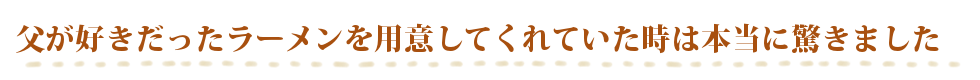 父が好きだったラーメンを用意してくれていた時には本当に驚きました
