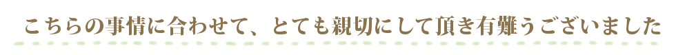 こちらの事情に合わせて、とても親切に接して頂き有難うございました